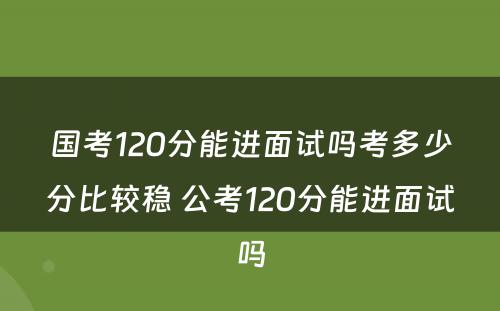 国考120分能进面试吗考多少分比较稳 公考120分能进面试吗