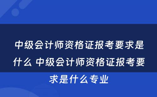 中级会计师资格证报考要求是什么 中级会计师资格证报考要求是什么专业