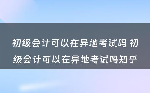 初级会计可以在异地考试吗 初级会计可以在异地考试吗知乎