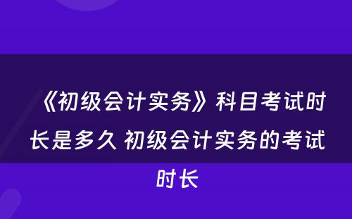 《初级会计实务》科目考试时长是多久 初级会计实务的考试时长