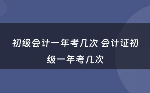 初级会计一年考几次 会计证初级一年考几次