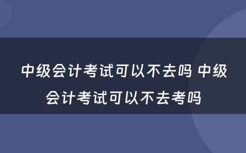 中级会计考试可以不去吗 中级会计考试可以不去考吗