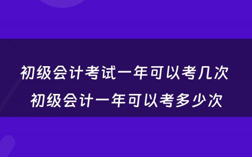 初级会计考试一年可以考几次 初级会计一年可以考多少次