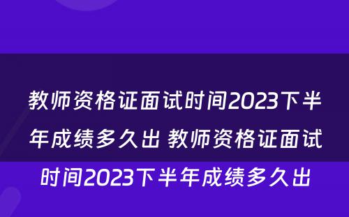 教师资格证面试时间2023下半年成绩多久出 教师资格证面试时间2023下半年成绩多久出