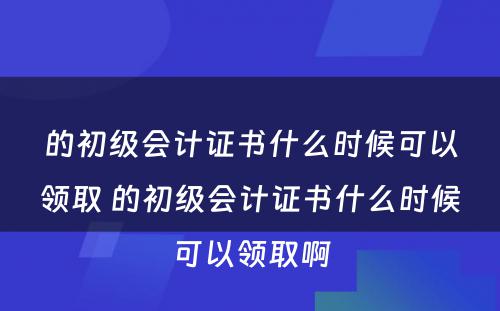 的初级会计证书什么时候可以领取 的初级会计证书什么时候可以领取啊