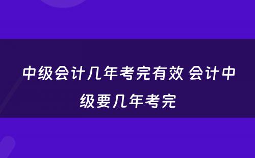 中级会计几年考完有效 会计中级要几年考完