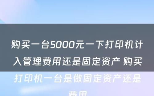 购买一台5000元一下打印机计入管理费用还是固定资产 购买打印机一台是做固定资产还是费用