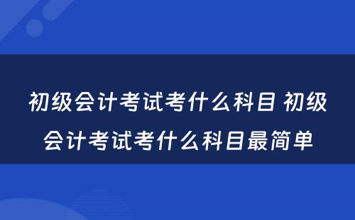 初级会计考试考什么科目 初级会计考试考什么科目最简单