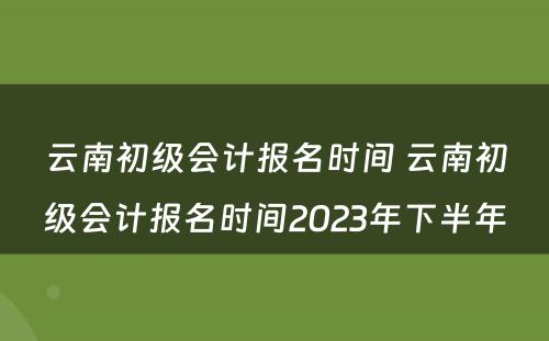 云南初级会计报名时间 云南初级会计报名时间2023年下半年
