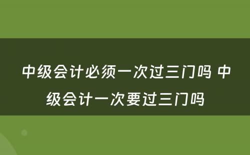 中级会计必须一次过三门吗 中级会计一次要过三门吗