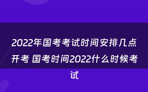 2022年国考考试时间安排几点开考 国考时间2022什么时候考试