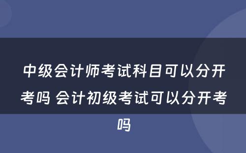 中级会计师考试科目可以分开考吗 会计初级考试可以分开考吗