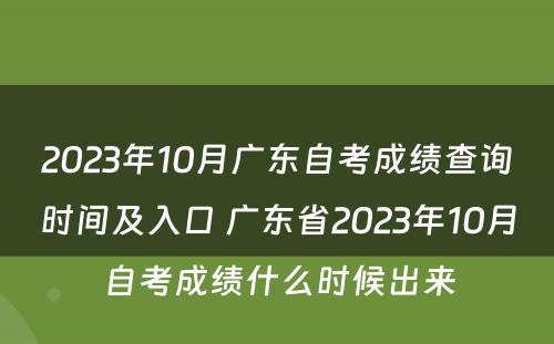 2023年10月广东自考成绩查询时间及入口 广东省2023年10月自考成绩什么时候出来
