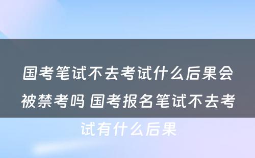 国考笔试不去考试什么后果会被禁考吗 国考报名笔试不去考试有什么后果