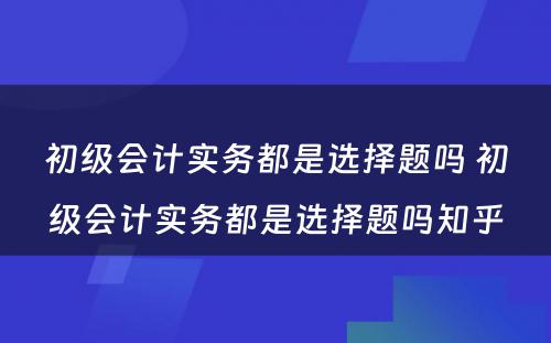 初级会计实务都是选择题吗 初级会计实务都是选择题吗知乎