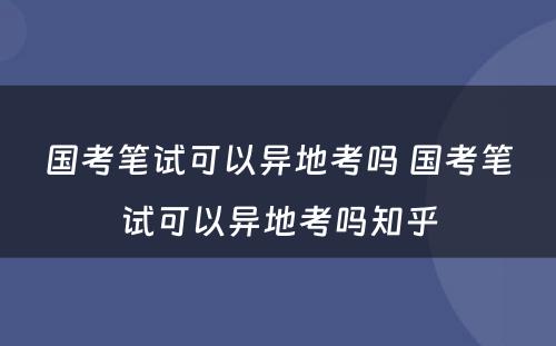 国考笔试可以异地考吗 国考笔试可以异地考吗知乎