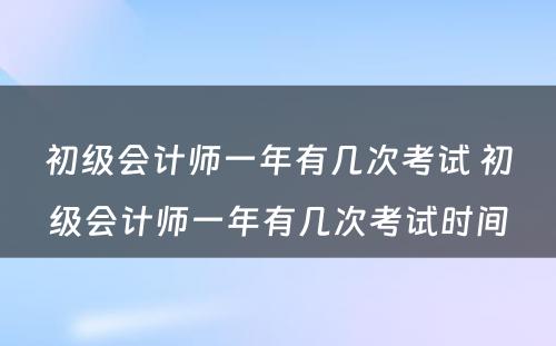 初级会计师一年有几次考试 初级会计师一年有几次考试时间