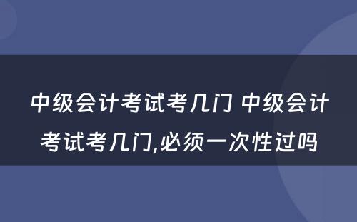 中级会计考试考几门 中级会计考试考几门,必须一次性过吗