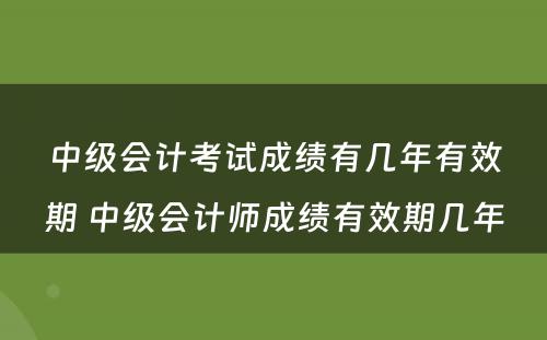 中级会计考试成绩有几年有效期 中级会计师成绩有效期几年