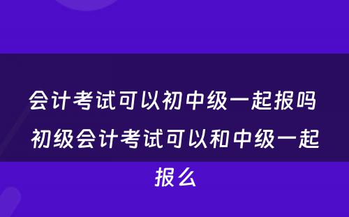 会计考试可以初中级一起报吗 初级会计考试可以和中级一起报么