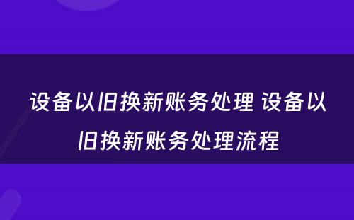 设备以旧换新账务处理 设备以旧换新账务处理流程