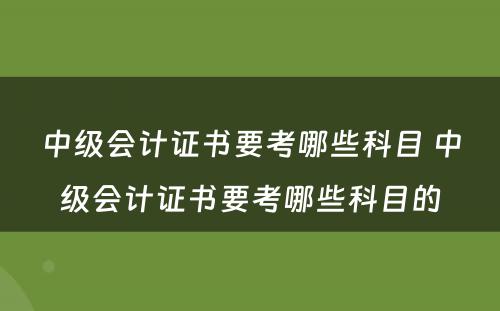 中级会计证书要考哪些科目 中级会计证书要考哪些科目的