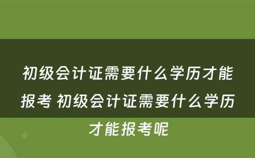 初级会计证需要什么学历才能报考 初级会计证需要什么学历才能报考呢