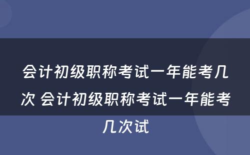 会计初级职称考试一年能考几次 会计初级职称考试一年能考几次试