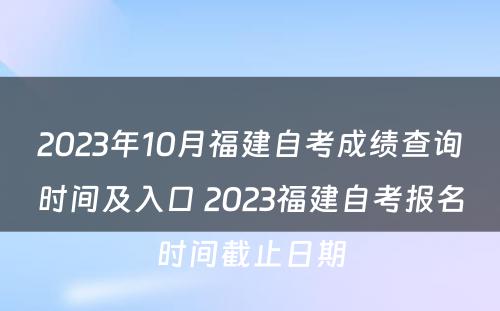2023年10月福建自考成绩查询时间及入口 2023福建自考报名时间截止日期