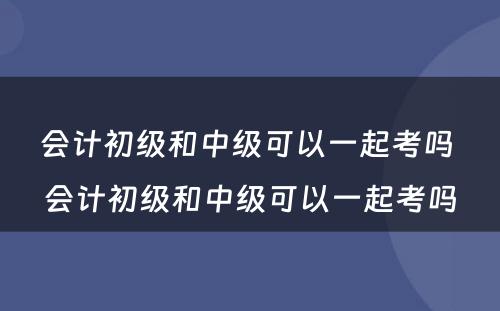 会计初级和中级可以一起考吗 会计初级和中级可以一起考吗