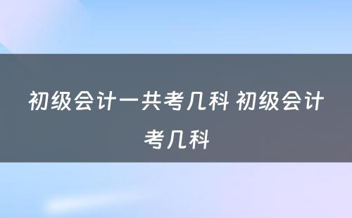 初级会计一共考几科 初级会计考几科