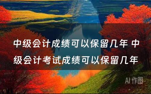 中级会计成绩可以保留几年 中级会计考试成绩可以保留几年