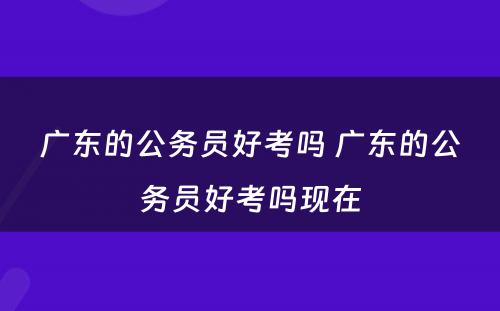 广东的公务员好考吗 广东的公务员好考吗现在