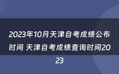 2023年10月天津自考成绩公布时间 天津自考成绩查询时间2023