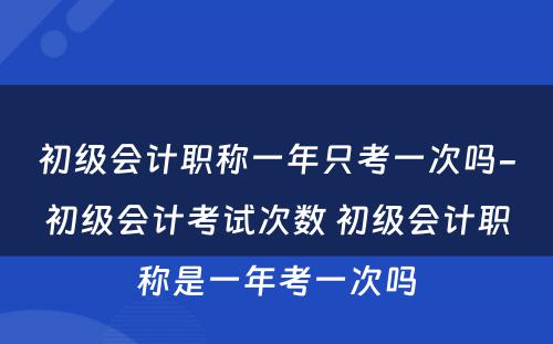 初级会计职称一年只考一次吗-初级会计考试次数 初级会计职称是一年考一次吗