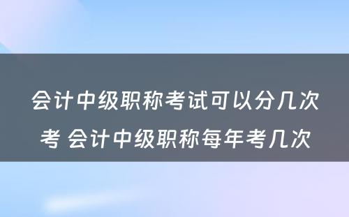 会计中级职称考试可以分几次考 会计中级职称每年考几次