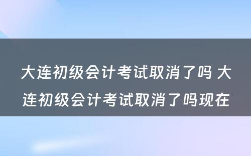 大连初级会计考试取消了吗 大连初级会计考试取消了吗现在