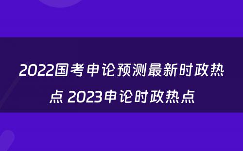 2022国考申论预测最新时政热点 2023申论时政热点