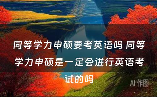 同等学力申硕要考英语吗 同等学力申硕是一定会进行英语考试的吗