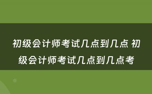 初级会计师考试几点到几点 初级会计师考试几点到几点考