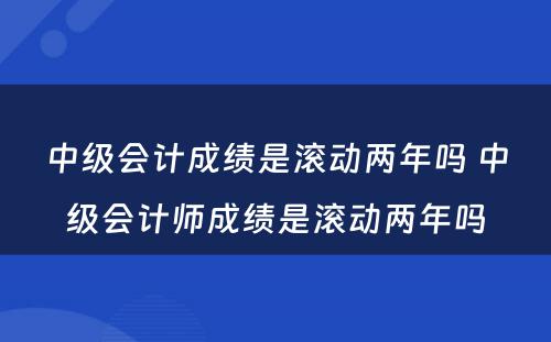 中级会计成绩是滚动两年吗 中级会计师成绩是滚动两年吗