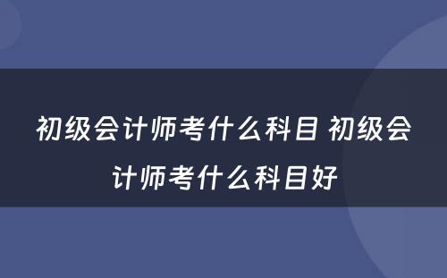 初级会计师考什么科目 初级会计师考什么科目好