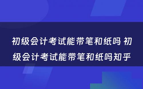 初级会计考试能带笔和纸吗 初级会计考试能带笔和纸吗知乎