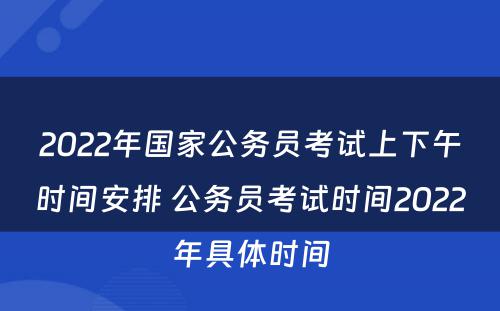 2022年国家公务员考试上下午时间安排 公务员考试时间2022年具体时间