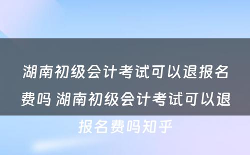 湖南初级会计考试可以退报名费吗 湖南初级会计考试可以退报名费吗知乎