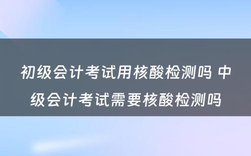 初级会计考试用核酸检测吗 中级会计考试需要核酸检测吗