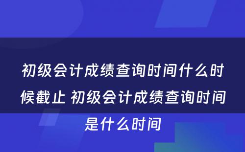 初级会计成绩查询时间什么时候截止 初级会计成绩查询时间是什么时间