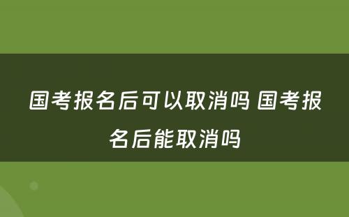 国考报名后可以取消吗 国考报名后能取消吗