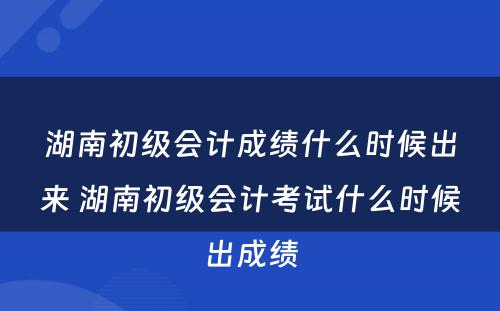 湖南初级会计成绩什么时候出来 湖南初级会计考试什么时候出成绩