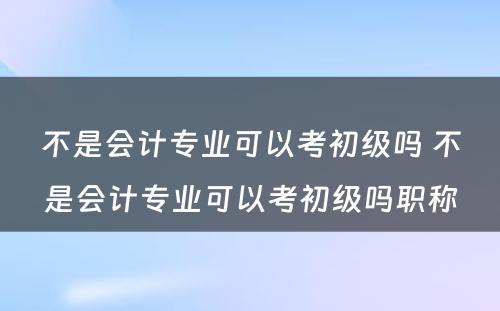 不是会计专业可以考初级吗 不是会计专业可以考初级吗职称